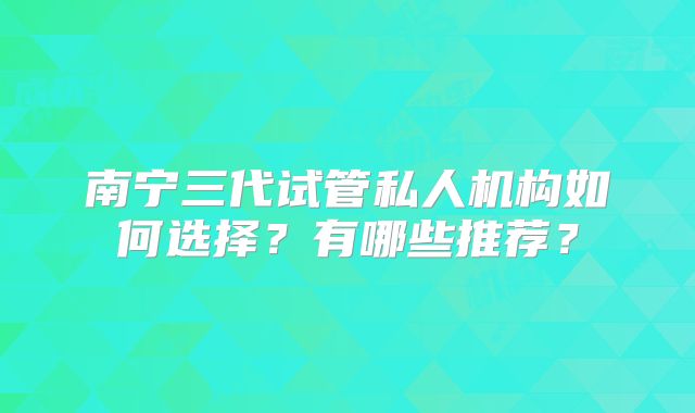 南宁三代试管私人机构如何选择?有哪些推荐?