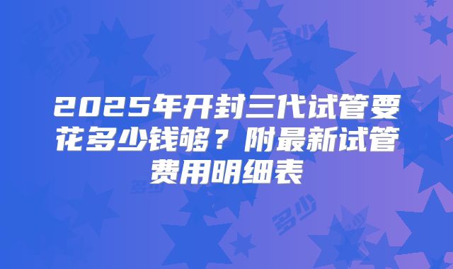 2025年开封三代试管要花多少钱够?附最新试管费用明细表