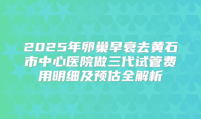 2025年卵巢早衰去黄石市中心医院做三代试管费用明细及预估全解析