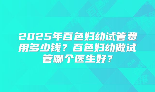 2025年百色妇幼试管费用多少钱?百色妇幼做试管哪个医生好?