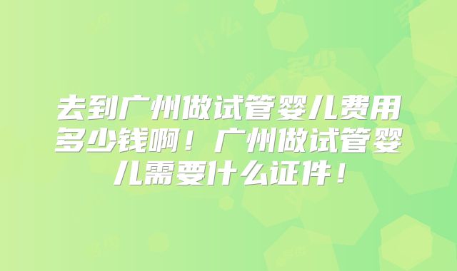 去到广州做试管婴儿费用多少钱啊!广州做试管婴儿需要什么证件!