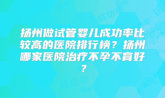扬州做试管婴儿成功率比较高的医院排行榜？扬州哪家医院治疗不孕不育好？