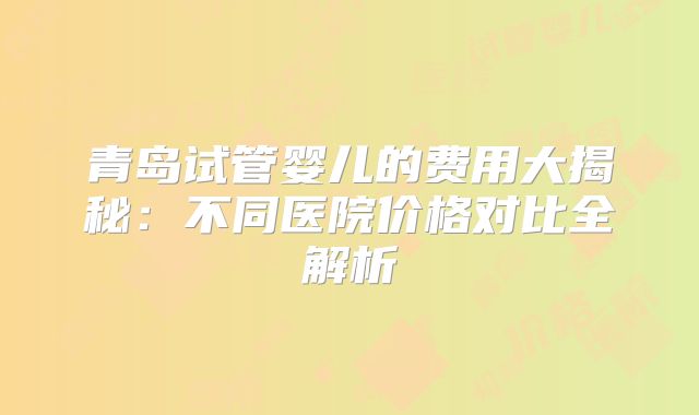 青岛试管婴儿的费用大揭秘：不同医院价格对比全解析