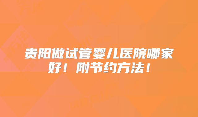 贵阳做试管婴儿医院哪家好!附节约方法!