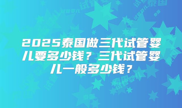 2025泰国做三代试管婴儿要多少钱？三代试管婴儿一般多少钱？