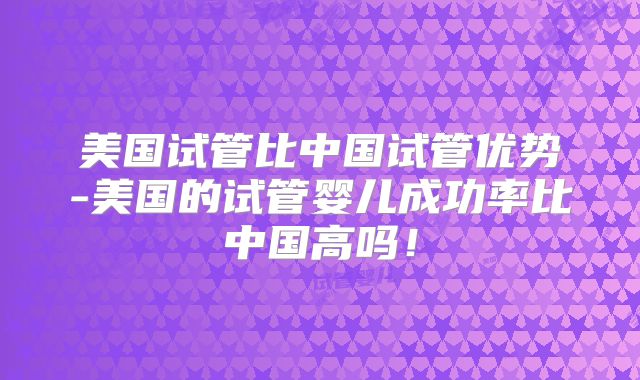 美国试管比中国试管优势-美国的试管婴儿成功率比中国高吗!