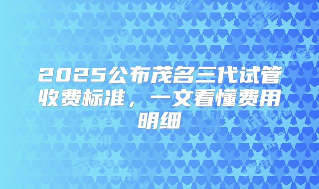 2025公布茂名三代试管收费标准，一文看懂费用明细