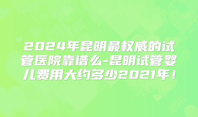 2024年昆明最权威的试管医院靠谱么-昆明试管婴儿费用大约多少2021年!