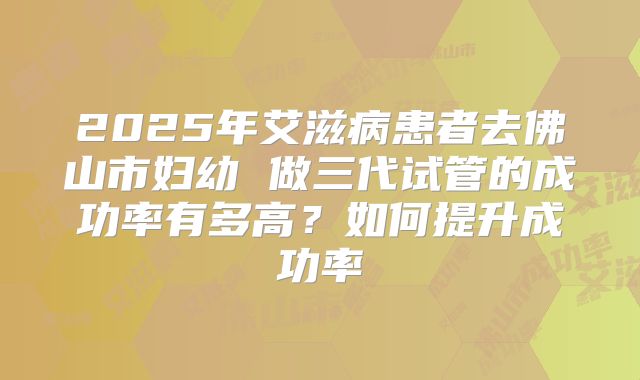 2025年艾滋病患者去佛山市妇幼 做三代试管的成功率有多高?如何提升成功率