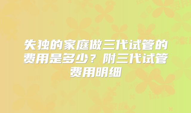 失独的家庭做三代试管的费用是多少?附三代试管费用明细