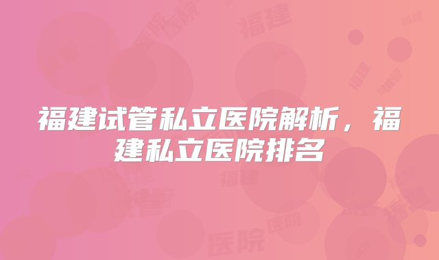 福建试管私立医院解析，福建私立医院排名