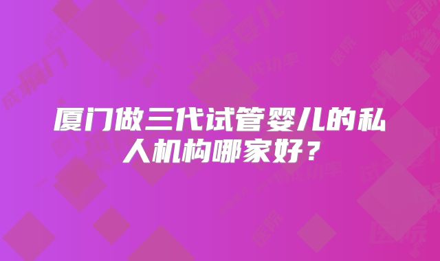 厦门做三代试管婴儿的私人机构哪家好?