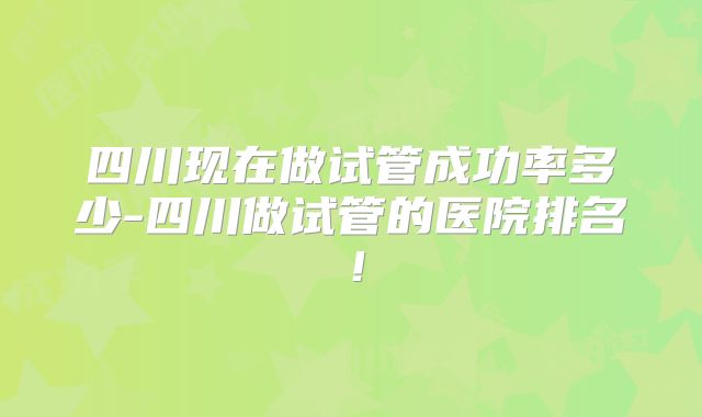 四川现在做试管成功率多少-四川做试管的医院排名！