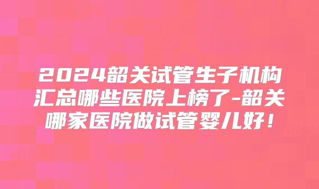 2024韶关试管生子机构汇总哪些医院上榜了-韶关哪家医院做试管婴儿好!