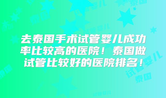 去泰国手术试管婴儿成功率比较高的医院!泰国做试管比较好的医院排名!
