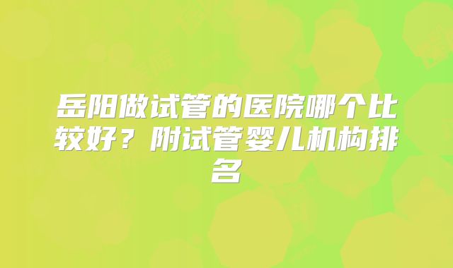 岳阳做试管的医院哪个比较好?附试管婴儿机构排名