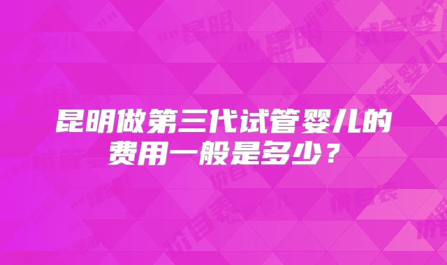 昆明做第三代试管婴儿的费用一般是多少?