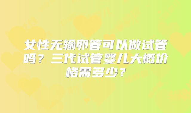 女性无输卵管可以做试管吗？三代试管婴儿大概价格需多少？