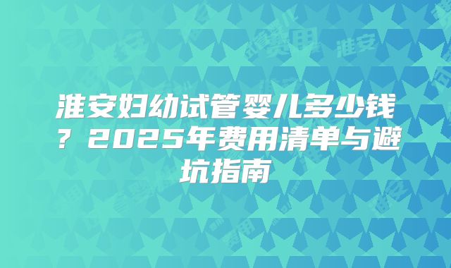 淮安妇幼试管婴儿多少钱?2025年费用清单与避坑指南