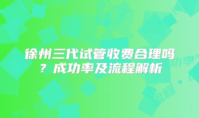 徐州三代试管收费合理吗？成功率及流程解析
