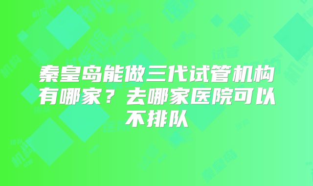 秦皇岛能做三代试管机构有哪家?去哪家医院可以不排队