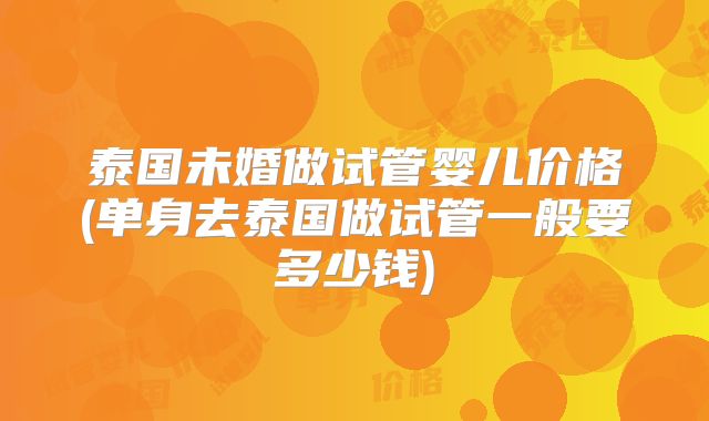 泰国未婚做试管婴儿价格(单身去泰国做试管一般要多少钱)