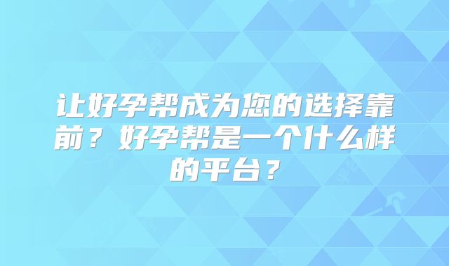 让好孕帮成为您的选择靠前？好孕帮是一个什么样的平台？