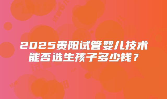 2025贵阳试管婴儿技术能否选生孩子多少钱?