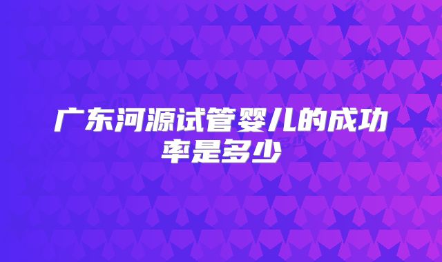 广东河源试管婴儿的成功率是多少