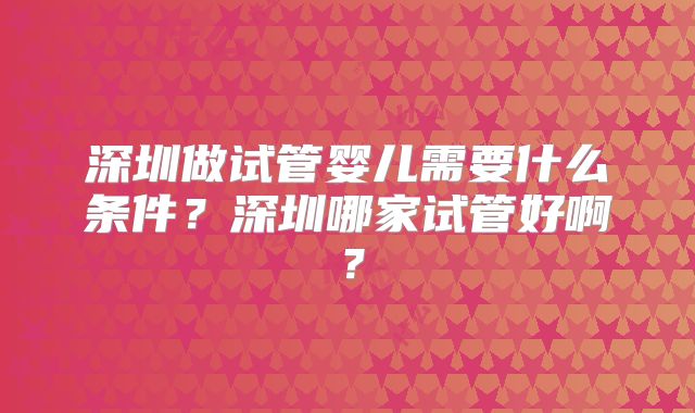深圳做试管婴儿需要什么条件？深圳哪家试管好啊？