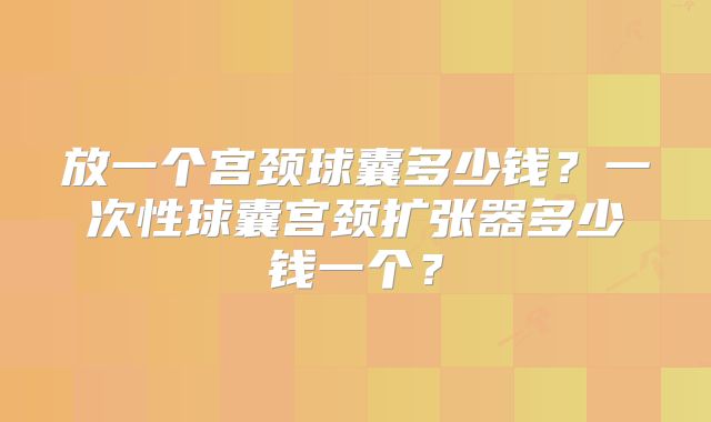放一个宫颈球囊多少钱？一次性球囊宫颈扩张器多少钱一个？