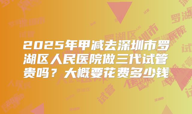 2025年甲减去深圳市罗湖区人民医院做三代试管贵吗？大概要花费多少钱