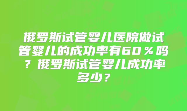 俄罗斯试管婴儿医院做试管婴儿的成功率有60％吗？俄罗斯试管婴儿成功率多少？