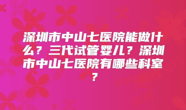 深圳市中山七医院能做什么?三代试管婴儿?深圳市中山七医院有哪些科室?