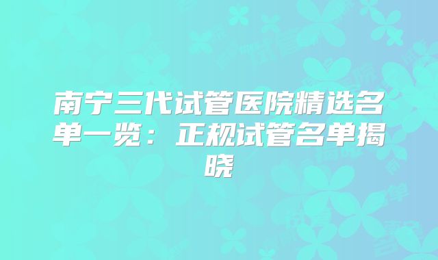 南宁三代试管医院精选名单一览：正规试管名单揭晓