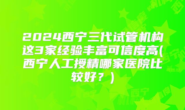 2024西宁三代试管机构这3家经验丰富可信度高(西宁人工授精哪家医院比较好?)