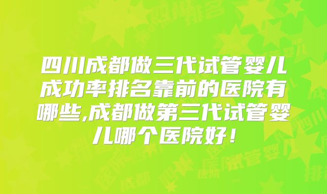 四川成都做三代试管婴儿成功率排名靠前的医院有哪些,成都做第三代试管婴儿哪个医院好！