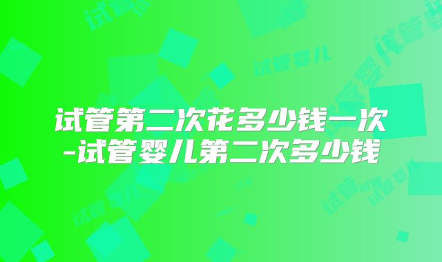 试管第二次花多少钱一次-试管婴儿第二次多少钱
