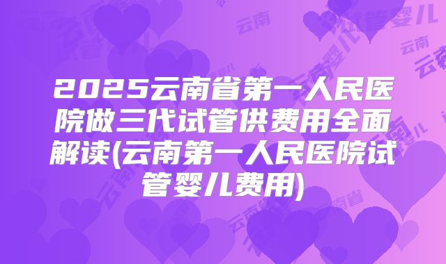 2025云南省第一人民医院做三代试管供费用全面解读(云南第一人民医院试管婴儿费用)
