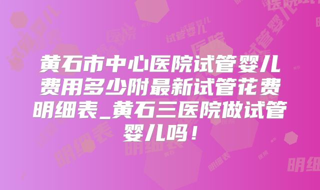 黄石市中心医院试管婴儿费用多少附最新试管花费明细表_黄石三医院做试管婴儿吗!