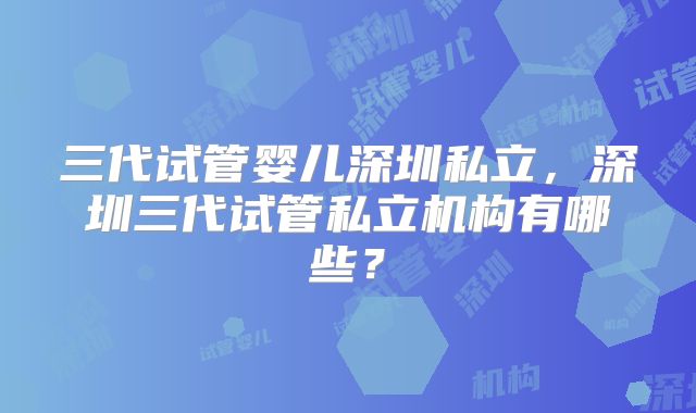 三代试管婴儿深圳私立,深圳三代试管私立机构有哪些?
