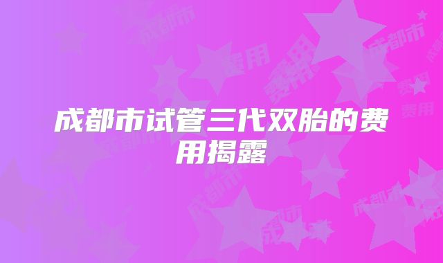 成都市试管三代双胎的费用揭露