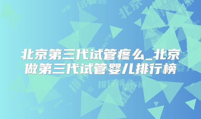 北京第三代试管疼么_北京做第三代试管婴儿排行榜