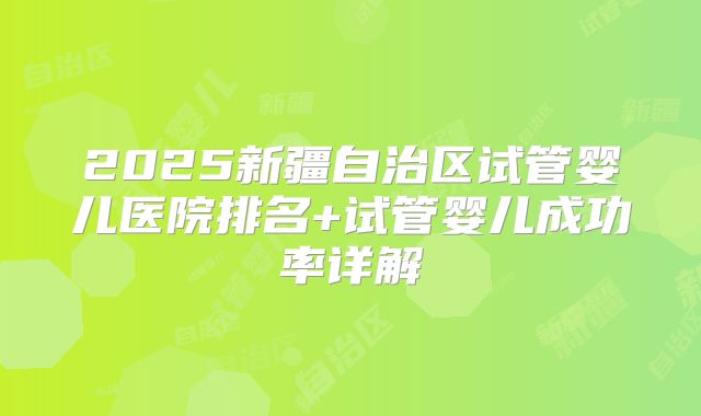 2025新疆自治区试管婴儿医院排名+试管婴儿成功率详解