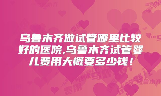 乌鲁木齐做试管哪里比较好的医院,乌鲁木齐试管婴儿费用大概要多少钱!