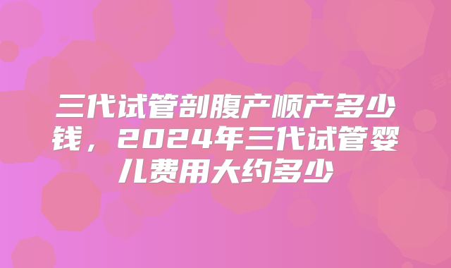 三代试管剖腹产顺产多少钱,2024年三代试管婴儿费用大约多少