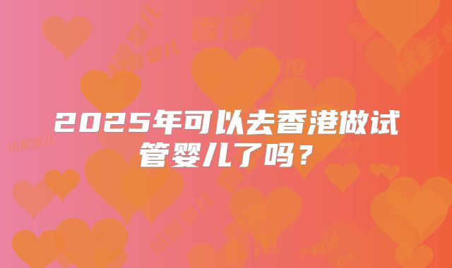 2025年可以去香港做试管婴儿了吗？