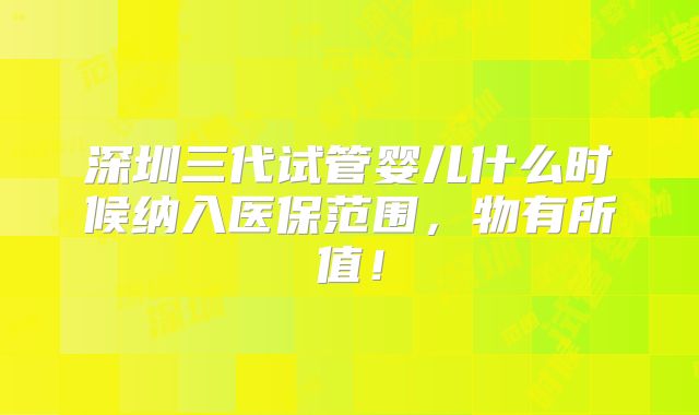 深圳三代试管婴儿什么时候纳入医保范围,物有所值!