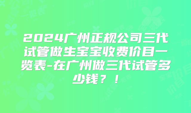 2024广州正规公司三代试管做生宝宝收费价目一览表-在广州做三代试管多少钱？！