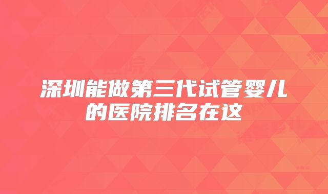 深圳能做第三代试管婴儿的医院排名在这